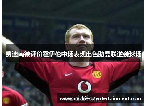 费迪南德评价霍伊伦中场表现出色助曼联逆袭球场 费迪南德评价霍伊伦中场表现出色助曼联逆袭球场