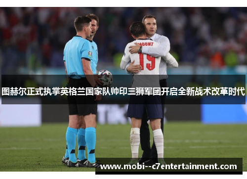 图赫尔正式执掌英格兰国家队帅印三狮军团开启全新战术改革时代