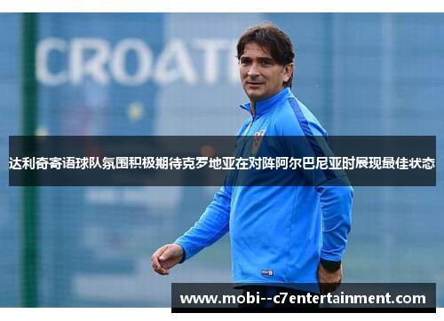 达利奇寄语球队氛围积极期待克罗地亚在对阵阿尔巴尼亚时展现最佳状态