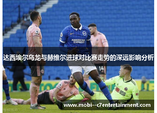 达西埃尔乌龙与赫维尔进球对比赛走势的深远影响分析 达西埃尔乌龙与赫维尔进球对比赛走势的深远影响分析