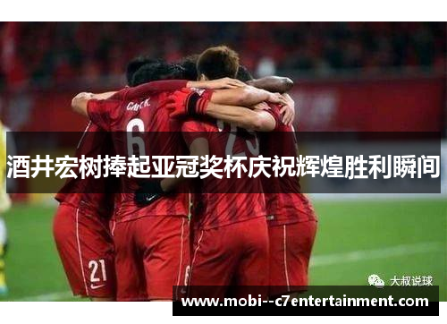 酒井宏树捧起亚冠奖杯庆祝辉煌胜利瞬间