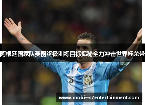 阿根廷国家队赛前终极训练目标揭秘全力冲击世界杯荣誉