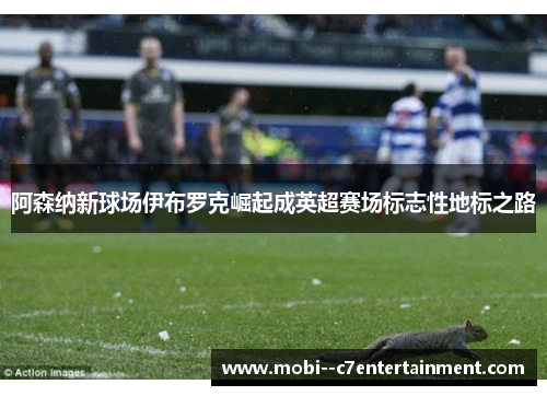 阿森纳新球场伊布罗克崛起成英超赛场标志性地标之路