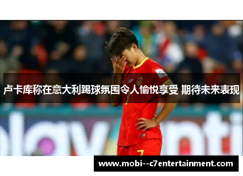 卢卡库称在意大利踢球氛围令人愉悦享受 期待未来表现