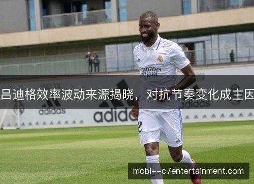 吕迪格效率波动来源揭晓，对抗节奏变化成主因
